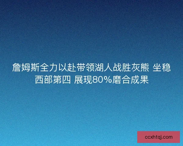 詹姆斯全力以赴带领湖人战胜灰熊 坐稳西部第四 展现80%磨合成果