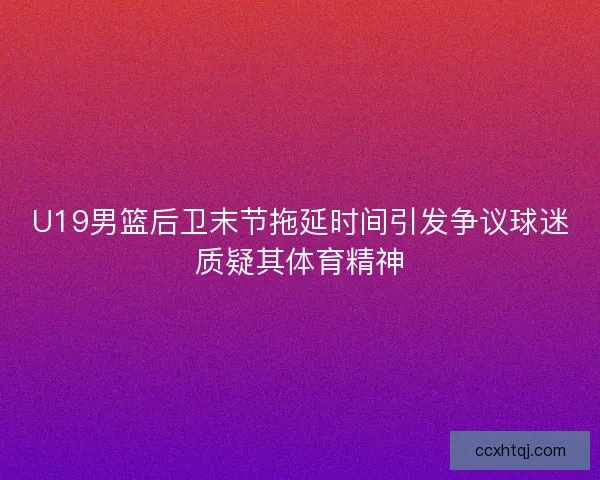 U19男篮后卫末节拖延时间引发争议球迷质疑其体育精神