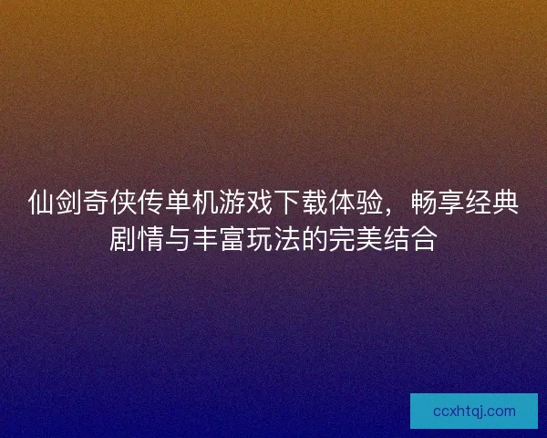 仙剑奇侠传单机游戏下载体验，畅享经典剧情与丰富玩法的完美结合