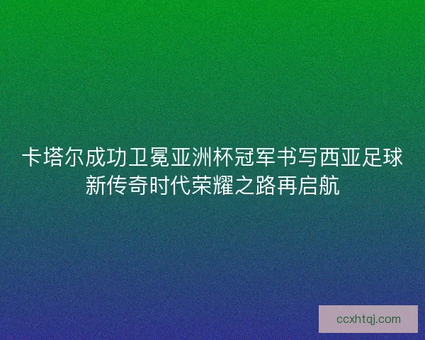 卡塔尔成功卫冕亚洲杯冠军书写西亚足球新传奇时代荣耀之路再启航
