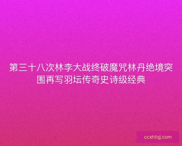 第三十八次林李大战终破魔咒林丹绝境突围再写羽坛传奇史诗级经典