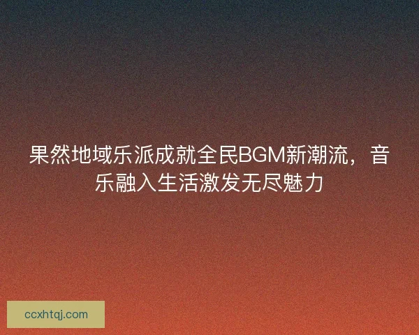 果然地域乐派成就全民BGM新潮流，音乐融入生活激发无尽魅力