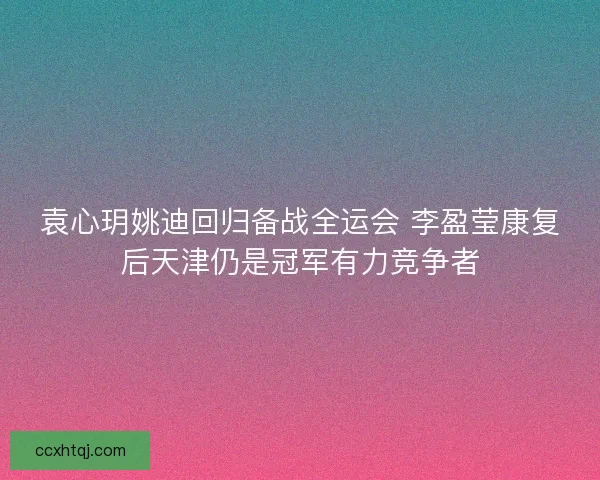袁心玥姚迪回归备战全运会 李盈莹康复后天津仍是冠军有力竞争者